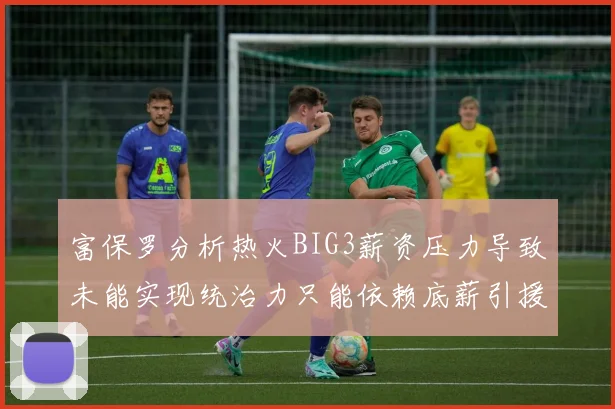 富保罗分析热火BIG3薪资压力导致未能实现统治力只能依赖底薪引援