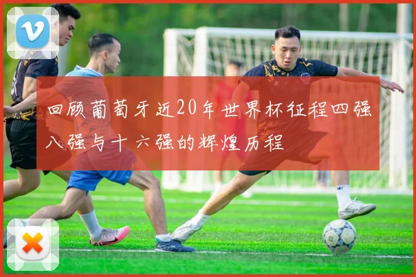 回顾葡萄牙近20年世界杯征程四强八强与十六强的辉煌历程