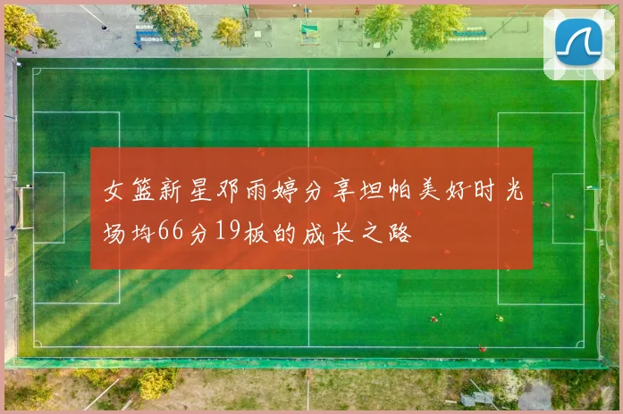 女篮新星邓雨婷分享坦帕美好时光场均66分19板的成长之路
