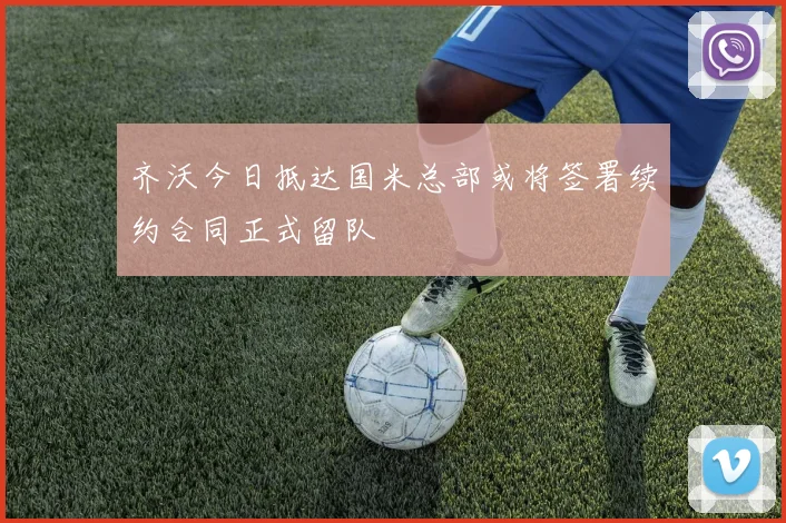 齐沃今日抵达国米总部或将签署续约合同正式留队