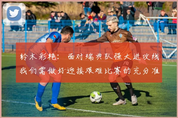 铃木彩艳：面对瑞典队强大进攻线我们需做好迎接艰难比赛的充分准备