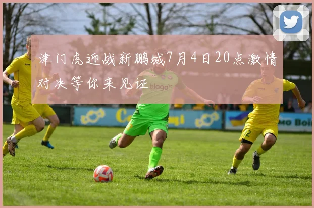 津门虎迎战新鹏城7月4日20点激情对决等你来见证
