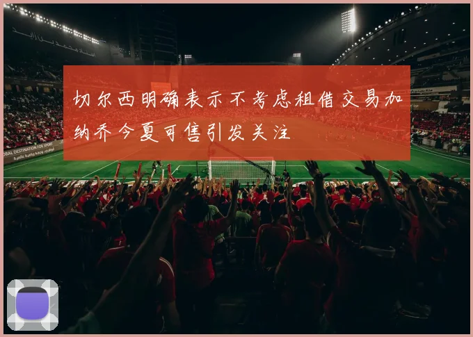 切尔西明确表示不考虑租借交易加纳乔今夏可售引发关注