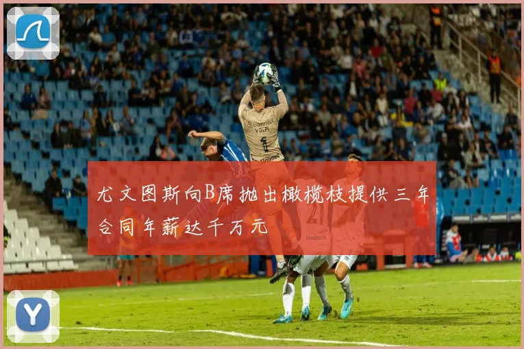 尤文图斯向B席抛出橄榄枝提供三年合同年薪达千万元