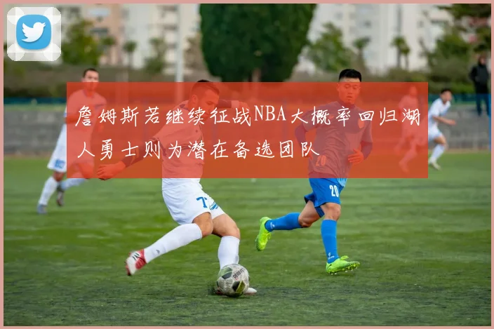 詹姆斯若继续征战NBA大概率回归湖人勇士则为潜在备选团队