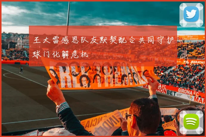 王大雷感恩队友默契配合共同守护球门化解危机