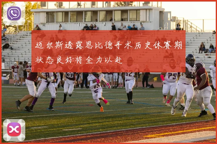迈尔斯透露恩比德手术历史休赛期状态良好将全力以赴