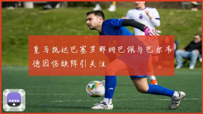 皇马抵达巴塞罗那姆巴佩与巴尔韦德因伤缺阵引关注