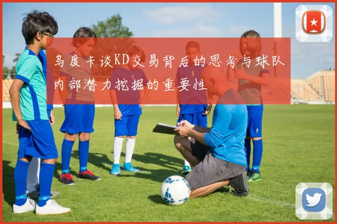 乌度卡谈KD交易背后的思考与球队内部潜力挖掘的重要性
