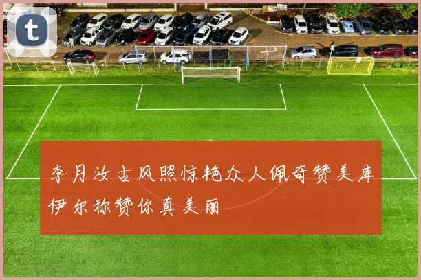 李月汝古风照惊艳众人佩奇赞美库伊尔称赞你真美丽