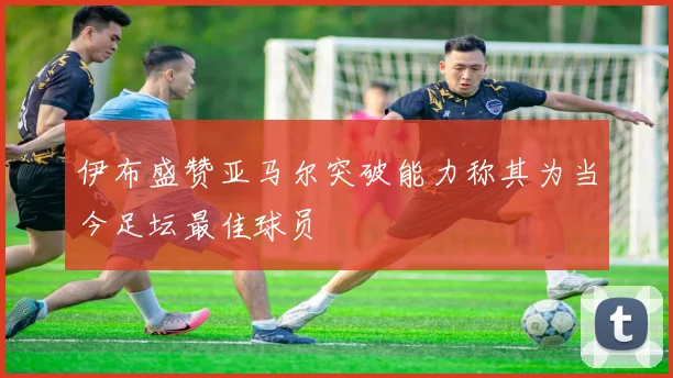 伊布盛赞亚马尔突破能力称其为当今足坛最佳球员