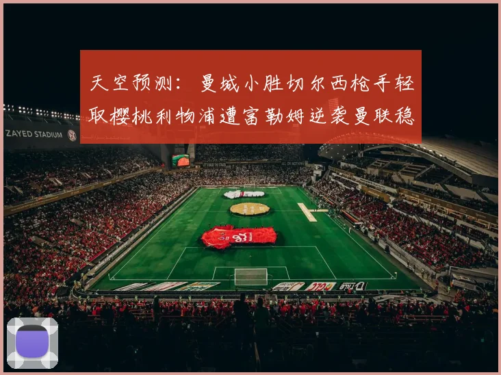 天空预测：曼城小胜切尔西枪手轻取樱桃利物浦遭富勒姆逆袭曼联稳健取胜