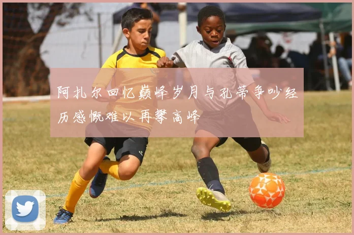 阿扎尔回忆巅峰岁月与孔蒂争吵经历感慨难以再攀高峰