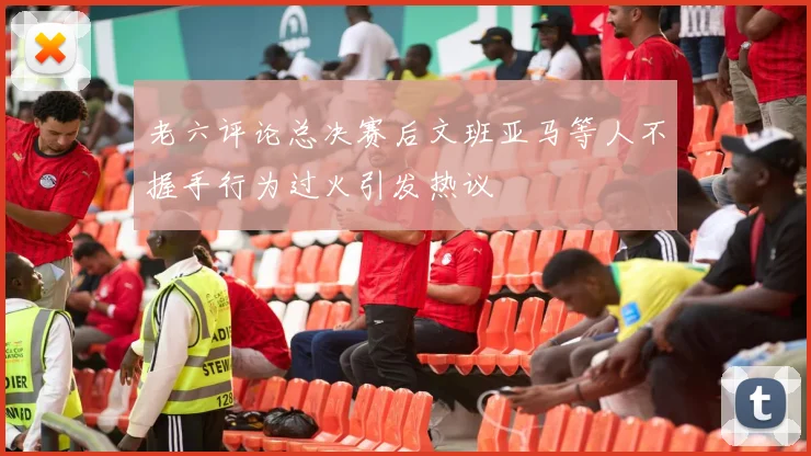 老六评论总决赛后文班亚马等人不握手行为过火引发热议