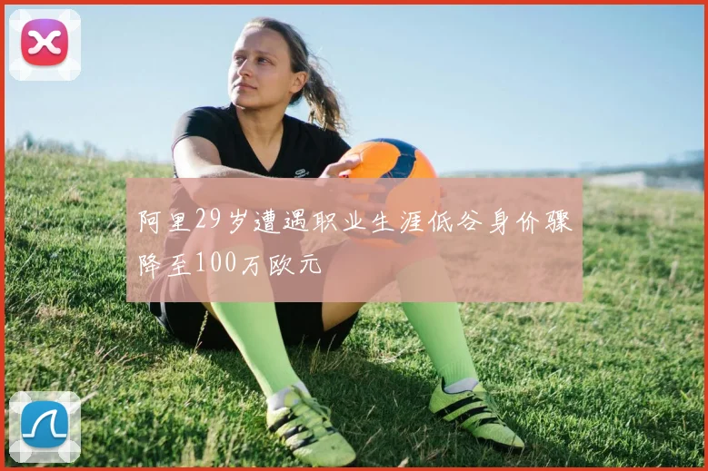 阿里29岁遭遇职业生涯低谷身价骤降至100万欧元