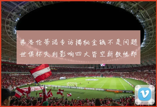 弗洛伦蒂诺专访揭秘金钱不是问题世俱杯失利影响四大皆空新教练即将到来