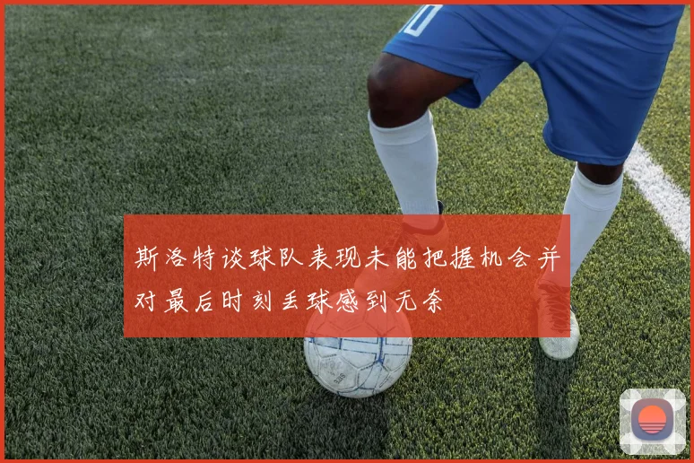 斯洛特谈球队表现未能把握机会并对最后时刻丢球感到无奈