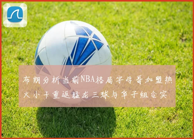 布朗分析当前NBA格局字母哥加盟热火小卡重返猛龙三球与华子组合实力强劲