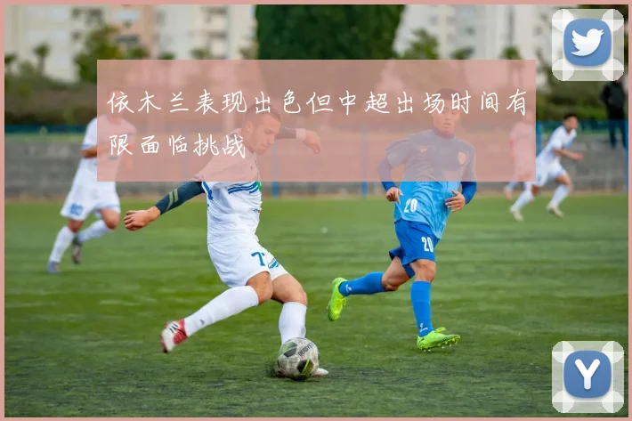 依木兰表现出色但中超出场时间有限面临挑战