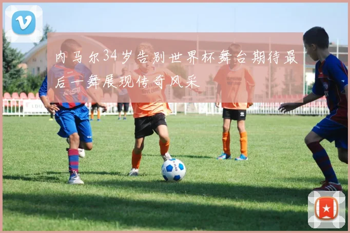 内马尔34岁告别世界杯舞台期待最后一舞展现传奇风采