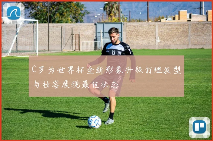 C罗为世界杯全新形象升级打理发型与妆容展现最佳状态