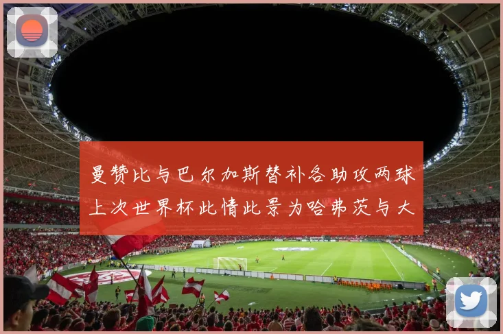 曼赞比与巴尔加斯替补各助攻两球上次世界杯此情此景为哈弗茨与大菲尔
