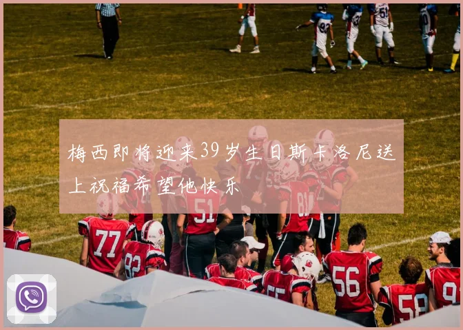 梅西即将迎来39岁生日斯卡洛尼送上祝福希望他快乐