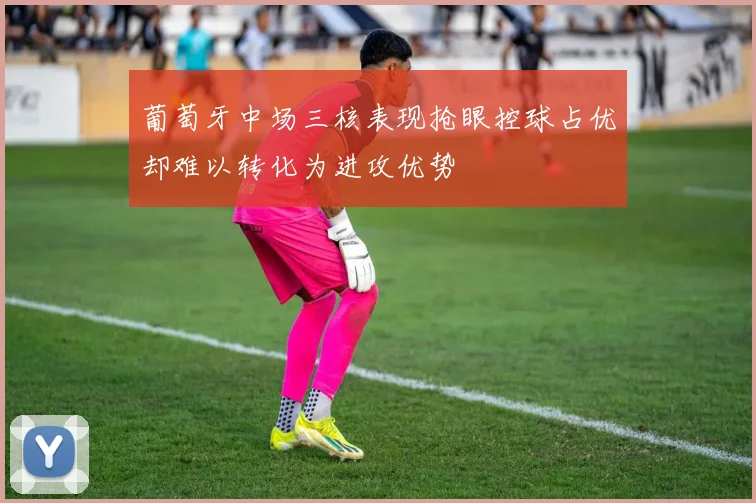葡萄牙中场三核表现抢眼控球占优却难以转化为进攻优势