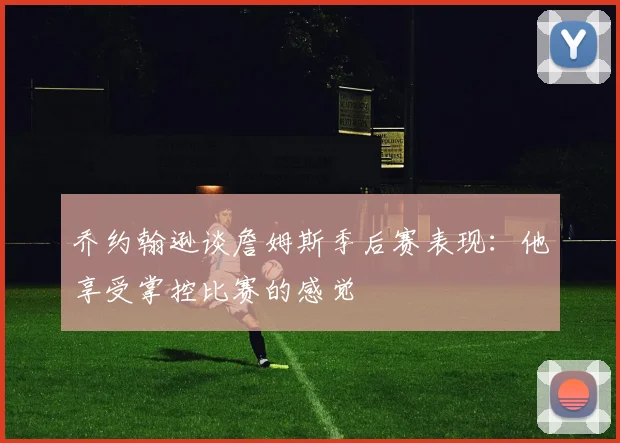 乔约翰逊谈詹姆斯季后赛表现：他享受掌控比赛的感觉