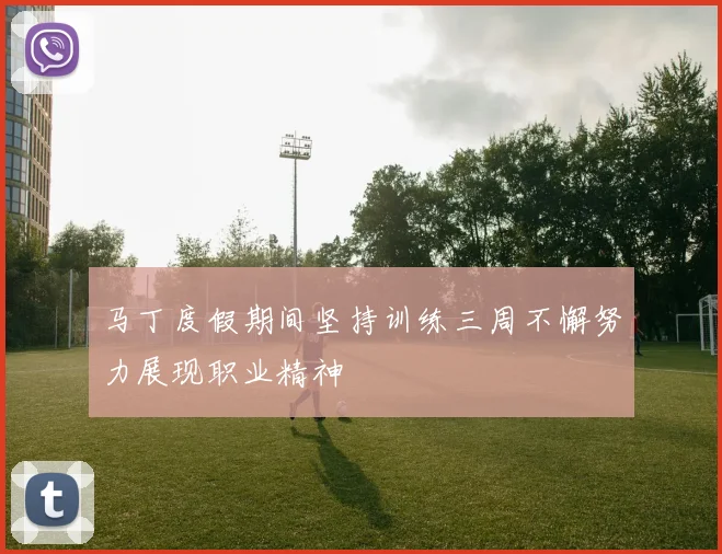 马丁度假期间坚持训练三周不懈努力展现职业精神
