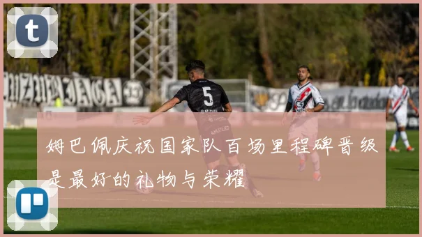 姆巴佩庆祝国家队百场里程碑晋级是最好的礼物与荣耀