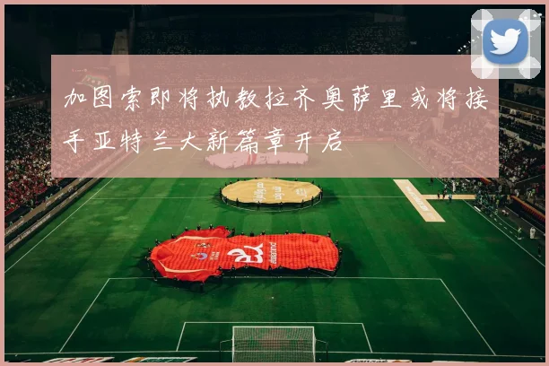 加图索即将执教拉齐奥萨里或将接手亚特兰大新篇章开启