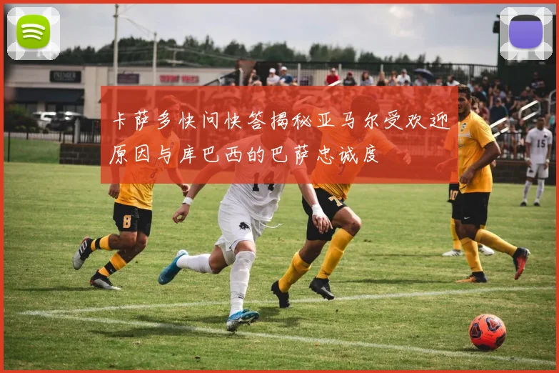 卡萨多快问快答揭秘亚马尔受欢迎原因与库巴西的巴萨忠诚度