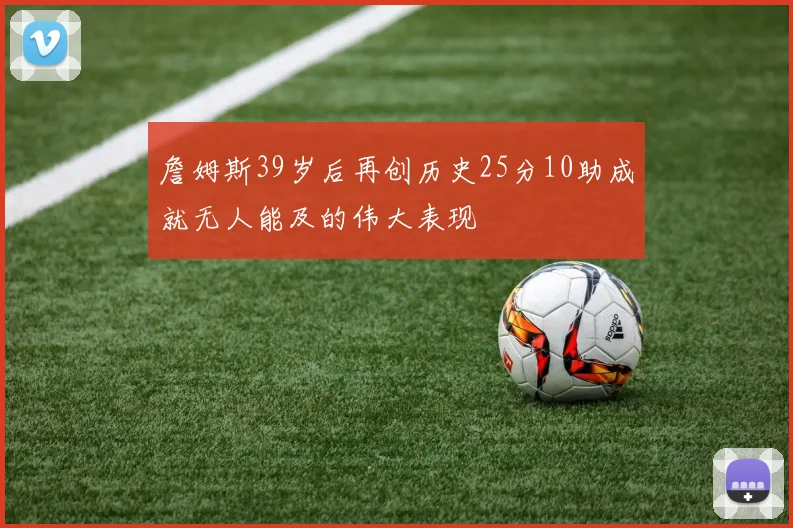 詹姆斯39岁后再创历史25分10助成就无人能及的伟大表现